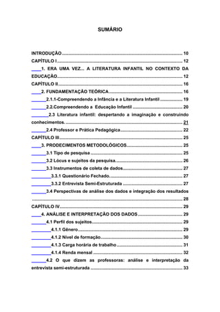 8


                                                    SUMÁRIO



INTRODUÇÃO ................................................................................................. 10
CAPÍTULO I ..................................................................................................... 12
       1. ERA UMA VEZ... A LITERATURA INFANTIL NO CONTEXTO DA
EDUCAÇÃO..................................................................................................... 12
CAPÍTULO II .................................................................................................... 16
       2. FUNDAMENTAÇÃO TEÓRICA ........................................................... 16
           2.1.1-Compreendendo a Infância e a Literatura Infantil .................. 19
           2.2.Compreendendo a Educação Infantil ........................................ 20
             2.3 Literatura infantil: despertando a imaginação e construindo
conhecimentos. .............................................................................................. 21
           2.4 Professor e Prática Pedagógica .................................................. 22
CAPÍTULO III ................................................................................................... 25
       3. PRODECIMENTOS METODOLÓGICOS............................................. 25
           3.1 Tipo de pesquisa .......................................................................... 25
           3.2 Lócus e sujeitos da pesquisa. ..................................................... 26
           3.3 Instrumentos de coleta de dados................................................ 27
               3.3.1 Questionário Fechado. .......................................................... 27
               3.3.2 Entrevista Semi-Estruturada ................................................ 27
           3.4 Perspectivas de análise dos dados e integração dos resultados
......................................................................................................................... 28
CAPÍTULO IV................................................................................................... 29
       4. ANÁLISE E INTERPRETAÇÃO DOS DADOS .................................... 29
           4.1 Perfil dos sujeitos......................................................................... 29
               4.1.1 Gênero .................................................................................... 29
               4.1.2 Nível de formação.................................................................. 30
               4.1.3 Carga horária de trabalho ..................................................... 31
               4.1.4 Renda mensal ........................................................................ 32
           4.2 O que dizem as professoras: análise e interpretação da
entrevista semi-estruturada .......................................................................... 33
 