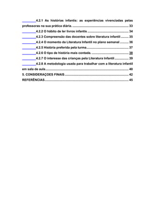 9


              4.2.1 As histórias infantis: as experiências vivenciadas pelas
professoras na sua prática diária. ................................................................ 33
              4.2.2 O hábito de ler livros infantis ............................................... 34
              4.2.3 Compreensão das docentes sobre literatura infantil ......... 35
              4.2.4 O momento da Literatura Infantil no plano semanal .......... 36
              4.2.5 História preferida pela turma ................................................ 37
              4.2.6 O tipo de história mais contada. .......................................... 38
              4.2.7 O interesse das crianças pela Literatura Infantil ................ 39
              4.2.8 A metodologia usada para trabalhar com a literatura infantil
em sala de aula ............................................................................................... 40
5. CONSIDERAÇOES FINAIS ......................................................................... 42
REFERÊNCIAS................................................................................................ 45
 