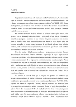 10

3. ARTE
3.1 Contexto histórico


       Segundo estudos realizados pela professora Sandra Vacchi, há anos, “...o homem foi
capaz de escrever e também de representar através de pinturas eventos relacionados à sua
vida, por meio da expressão artística pintura, escultura e músicas.” (VACCHI. 2008) . Essas
muitas pinturas, que podem ser vistas ainda hoje em paredes das cavernas, em vários locais
em todo o mundo, ficaram conhecidas como pinturas rupestres feitas nas rochas. Os locais
preferidos eram as cavernas.
       Os homens utilizavam diversos materiais e recursos naturais para pintura, eles
moíam a terra ou pedaços de pedras que tinham a cor desejada até que pudesse extrair dali o
material desejado para a realização de suas pinturas. Em geral, os desenhos mais comuns
eram de animais, sendo essas pinturas realizadas em pontos de difícil acesso como em
cavernas apertadas e escuras, esses habitantes da pré-história criavam seus próprios
símbolos, onde aquilo serviria de representação do mundo em que viviam, sendo também
uma maneira de comunicação com outros habitantes.
       Nos dias atuais, é difícil que os estudiosos e pesquisadores encontrem algumas
dessas imagens em cavernas, símbolos referentes à organização da caça, e regras da vida
espiritual, o aprendizado, enfim, à construção da vida cotidiana de habitantes que já existiam
e tentavam uma maneira de se expressarem sentimentalmente e suas inquietações. Para a
História da Arte, esse tipo de descoberta é muito importante, pois é por elas que podemos
saber e analisar que a arte não foi algo de poucos anos, mas que vem sendo utilizadas a
milhares de anos, vem nos revelando as inúmeras formas culturais da existência humana na
terra, bem como o modo de comunicação, vestimentas e também suas crenças, ritos e
cerimônias religiosas.
       No entanto, é possível dizer que as imagens das pinturas são símbolos que
proporcionaram habilidade de analisar e interpretar as diversas situações da realidade vivida
em diferentes épocas e ajuda a construir novos conceitos e conhecimentos (VACCHI, 2008).
Segundo ela, durante a Antiguidade Clássica é possível destacar a arte produzida pelos
povos egípcios, mesopotâmicos, gregos e romanos. Dentre os povos da Antiguidade, o
egípcio foi um dos mais desenvolvidos. A produção artística desse povo que chegou ao
nosso conhecimento estava associada à idéia de eternidade. No entanto durante o período da
Idade Média, a arte fica aproximadamente mil anos a serviço da religião, confinada aos
mosteiros e dirigida para os interesses religiosos. Segundo COLETO, “A arte apresentou
 