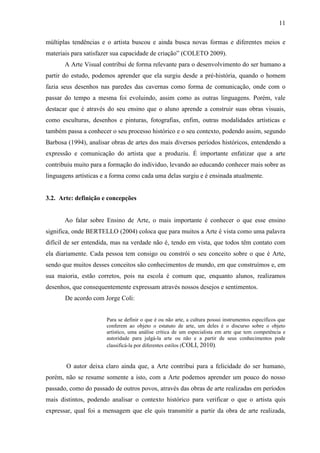 11

múltiplas tendências e o artista buscou e ainda busca novas formas e diferentes meios e
materiais para satisfazer sua capacidade de criação” (COLETO 2009).
       A Arte Visual contribui de forma relevante para o desenvolvimento do ser humano a
partir do estudo, podemos aprender que ela surgiu desde a pré-história, quando o homem
fazia seus desenhos nas paredes das cavernas como forma de comunicação, onde com o
passar do tempo a mesma foi evoluindo, assim como as outras linguagens. Porém, vale
destacar que é através do seu ensino que o aluno aprende a construir suas obras visuais,
como esculturas, desenhos e pinturas, fotografias, enfim, outras modalidades artísticas e
também passa a conhecer o seu processo histórico e o seu contexto, podendo assim, segundo
Barbosa (1994), analisar obras de artes dos mais diversos períodos históricos, entendendo a
expressão e comunicação do artista que a produziu. É importante enfatizar que a arte
contribuiu muito para a formação do individuo, levando ao educando conhecer mais sobre as
linguagens artísticas e a forma como cada uma delas surgiu e é ensinada atualmente.


3.2. Arte: definição e concepções


       Ao falar sobre Ensino de Arte, o mais importante é conhecer o que esse ensino
significa, onde BERTELLO (2004) coloca que para muitos a Arte é vista como uma palavra
difícil de ser entendida, mas na verdade não é, tendo em vista, que todos têm contato com
ela diariamente. Cada pessoa tem consigo ou constrói o seu conceito sobre o que é Arte,
sendo que muitos desses conceitos são conhecimentos de mundo, em que construímos e, em
sua maioria, estão corretos, pois na escola é comum que, enquanto alunos, realizamos
desenhos, que consequentemente expressam através nossos desejos e sentimentos.
       De acordo com Jorge Coli:


                       Para se definir o que é ou não arte, a cultura possui instrumentos específicos que
                       conferem ao objeto o estatuto de arte, um deles é o discurso sobre o objeto
                       artístico, uma análise crítica de um especialista em arte que tem competência e
                       autoridade para julgá-la arte ou não e a partir de seus conhecimentos pode
                       classificá-la por diferentes estilos (COLI, 2010).


       O autor deixa claro ainda que, a Arte contribui para a felicidade do ser humano,
porém, não se resume somente a isto, com a Arte podemos aprender um pouco do nosso
passado, como do passado de outros povos, através das obras de arte realizadas em períodos
mais distintos, podendo analisar o contexto histórico para verificar o que o artista quis
expressar, qual foi a mensagem que ele quis transmitir a partir da obra de arte realizada,
 