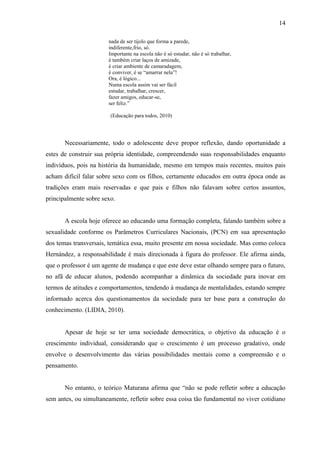 14

                       nada de ser tijolo que forma a parede,
                       indiferente,frio, só.
                       Importante na escola não é só estudar, não é só trabalhar,
                       é também criar laços de amizade,
                       é criar ambiente de camaradagem,
                       é conviver, é se “amarrar nela”!
                       Ora, é lógico...
                       Numa escola assim vai ser fácil
                       estudar, trabalhar, crescer,
                       fazer amigos, educar-se,
                       ser feliz.”

                        (Educação para todos, 2010)




       Necessariamente, todo o adolescente deve propor reflexão, dando oportunidade a
estes de construir sua própria identidade, compreendendo suas responsabilidades enquanto
indivíduos, pois na história da humanidade, mesmo em tempos mais recentes, muitos pais
acham difícil falar sobre sexo com os filhos, certamente educados em outra época onde as
tradições eram mais reservadas e que pais e filhos não falavam sobre certos assuntos,
principalmente sobre sexo.


       A escola hoje oferece ao educando uma formação completa, falando também sobre a
sexualidade conforme os Parâmetros Curriculares Nacionais, (PCN) em sua apresentação
dos temas transversais, temática essa, muito presente em nossa sociedade. Mas como coloca
Hernández, a responsabilidade é mais direcionada à figura do professor. Ele afirma ainda,
que o professor é um agente de mudança e que este deve estar olhando sempre para o futuro,
no afã de educar alunos, podendo acompanhar a dinâmica da sociedade para inovar em
termos de atitudes e comportamentos, tendendo à mudança de mentalidades, estando sempre
informado acerca dos questionamentos da sociedade para ter base para a construção do
conhecimento. (LIDIA, 2010).


       Apesar de hoje se ter uma sociedade democrática, o objetivo da educação é o
crescimento individual, considerando que o crescimento é um processo gradativo, onde
envolve o desenvolvimento das várias possibilidades mentais como a compreensão e o
pensamento.


       No entanto, o teórico Maturana afirma que “não se pode refletir sobre a educação
sem antes, ou simultaneamente, refletir sobre essa coisa tão fundamental no viver cotidiano
 