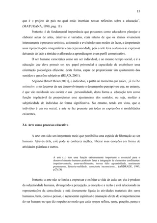 15

que é o projeto de país no qual estão inseridas nossas reflexões sobre a educação”.
(MATURANA, 1998, pag. 11)
       Portanto, é de fundamental importância que possamos como educadores planejar e
elaborar aulas de artes, criativas e variadas, com intuito de que os alunos vivenciem
intensamente o processo artístico, acionando e evoluindo seus modos de fazer, e despertando
suas representações imaginativas com expressividade, pois a arte leva o aluno a se expressar
deixando de lado a timidez e aflorando a aprendizagem e um perfil comunicativo.
       O ser humano caracteriza como um ser individual, e ao mesmo tempo social, e é a
educação que deve possuir em seu papel primordial a capacidade de estabelecer uma
orientação psicológica eficiente, desta forma, capaz de proporcionar um ajustamento dos
sentidos e emoções subjetivas (READ, 2001).
       Segundo Hebert Read (2001), o indivíduo, a partir do momento que nasce, já recebe
estímulos e no decorrer de seu desenvolvimento e desempenho perceptivos que, no entanto,
é que vão moldando seu caráter e sua personalidade, desta forma a educação tem como
função implacável de proporcionar esse ajustamento dos sentidos, ou seja, moldar a
subjetividade do indivíduo de forma significativa. No entanto, tendo em vista, que o
individuo é um ser social, a arte se faz presente em todas as expressões e modalidades
existentes.


3.4. Arte como processo educativo


       A arte tem sido um importante meio que possibilita uma espécie de libertação ao ser
humano. Através dela, este pode se conhecer melhor, liberar suas emoções em forma de
atividades plásticas e outros.


                         A arte (...) tem uma função extremamente importante e essencial para o
                         desenvolvimento humano podendo fazer a integração de elementos conflitantes:
                         impulso-controle, amor-acolhimento, versus ódio agressividade, sentimento
                         pensamento, fantasia-realidade, consciente inconsciente... (ANDRADE, 1993,
                         p27e28)


       Portanto, a arte não se limita a expressar e enfeitar a vida de cada ser, ela é produto
da subjetividade humana, abrangendo a percepção, a emoção e a razão e está relacionada às
representações da consciência e está diretamente ligada às atividades materiais dos seres
humanos, bem, como o pensar, o representar espiritual e emanação direta do comportamento
do ser humano no que diz respeito ao modo que cada pessoa reflete, sente, percebe, pensa e
 