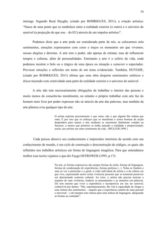 16

interage. Segundo René Huyghe, (citado por RODRIGUES, 2011), a criação artística:
“Nasce de uma ponte que se estabelece entre a realidade exterior (o outro) e o universo do
sensível (a projecção do que sou – do EU) através de um impulso artístico”.

       Podemos dizer que a arte pode ser considerada parte de nós, se colocarmos nela
sentimentos, emoções expressamos com cores e traços os momentos em que vivemos;
nossas alegrias e derrotas. A arte tem o poder, não apenas de retratar, mas de influenciar
tempos e culturas, além de personalidades. Entretanto a arte é o colírio da vida, onde
podemos mostrar o belo ou o trágico de uma época ou situação e comover o espectador.
Provocar emoções e reflexões em torno de um tema evidenciado. Também, HUYGHE,
(citado por RODRIGUES, 2011) afirma que uma obra desperta sentimentos estéticos e
éticos trazendo com criatividade uma parte de realidade exterior e o universo do sensível.

       A arte não tem necessariamente obrigações de trabalhar o interior das pessoas e
muito menos de consertá-las moralmente, no entanto o próprio trabalhar com arte faz do
homem mais livre por poder expressar não só através da arte das palavras, mas também da
arte plástica e/ou qualquer tipo de arte.

                         O artista exprime precisamente o que sente, não o que alguém lhe ordena que
                         sinta. É por isso que os esforços que os moralistas e certos homens de acção
                         despendem para sanear a arte moderna se encontram fatalmente votados ao
                         fracasso, a menos que primeiro se tenha saneado a realidade e proporcionado,
                         assim, aos artistas um outro sentimento da vida. (MULLER,1998 )


        Cada pessoa absorve seu conhecimento e impressões interiores de acordo com seu
conhecimento de mundo, é um ciclo de construção e desconstrução de códigos, os quais são
refletidos nos trabalhos artísticos em forma de linguagem imagética. Para que entendamos
melhor essa teoria vejamos o que diz Fayga OSTROWER (1995, p.17):

                         Na arte, as formas expressivas são sempre formas de estilo, formas de linguagem,
                         formas de condensação de experiências, formas poéticas (...). Nelas se fundem a
                         uma só vez o particular e o geral, a visão individual do artista e a da cultura em
                         que vive, expressando assim certas vivências pessoais que se tornaram possíveis
                         em determinado contexto cultural. Ao criar, o artista não precisa teorizar a
                         respeito de suas vivências, traduzir os pensamentos e as emoções em palavras.
                         Ele tem mesmo que viver a experiência e incorporá-la em seu ser sensível,
                         conhecê-la por dentro. “Daí, espontaneamente, lhe virá à capacidade de chegar a
                         uma síntese dos sentimentos – naquilo que a experiência contém de mais pessoal
                         e universal – e de transpor esta síntese para uma síntese de linguagem, adequando
                         as formas ao conteúdo”.
 