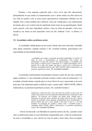 17

          Portanto, a arte enquanto expressão pode e deve servir para fins educacionais,
principalmente no que condiz ao comportamento, pois o artista realiza sua obra através de
sua visão de mundo e esta se torna ícones representativos importantes refletidos em seu
trabalho. Para o aluno também não é diferente. Uma arte voltada para o seu conhecimento
de mundo, para a sua vivência terá um significado muito maior na sua aprendizagem. Sendo
assim, passará a dar mais importância estética e ética na forma de aprender e fazer arte,
tornado-se um artista ou bom apreciador crítico de arte. Sabendo “voar”, se libertar, se
educar.

3.5. Sexualidade, mídia e problemas sociais

          A sexualidade voltada apenas ao ato sexual é desde cedo muito discutida e abordada
entre alguns estudiosos, segundo esclarece o Dr. Leonardo Goodson, ginecologista com
especialidade em Sexualidade Humana.


                          ...sexualidade será sempre a associação da própria genitalidade, do carinho, do
                          afeto, do amor e, principalmente, da comunicação. Nem sempre, sua
                          manifestação se dará entre amantes. "De maneira alguma, a sexualidade quer
                          dizer apenas a relação sexual, a penetração ou a simples preocupação com os
                          genitais. Ela é algo mais amplo, que passa a existir com o nascimento do
                          indivíduo. Sexualidade significa vida”. (BOA SAÚDE, 2004 in Adolescência e as
                          primeiras experiências sexuais Dr. Leonardo Goodson )


          As profundas transformações da puberdade começam a partir dos dez anos conforme
alguns estudiosos e a tão comentada erotização começa a tomar conta do adolescente e “A
sociedade erotizada chama a atenção para os riscos físicos do sexo, esquecendo-se de outro
ponto que é tão importante quanto à saúde do corpo: a mente sadia”. (BOA SAÚDE, 2004 in
Adolescência e as primeiras experiências sexuais; Dr. Leonardo Goodson )

                          Atualmente, a mídia tem sido o meio mais feroz de incentivo à vida sexual. No
                          entanto, este incentivo tem uma proporção infinitamente mais voltada para o lado
                          negativo. "Na televisão, por exemplo, são muitas horas voltadas para o
                          desrespeito ao próximo, para o incentivo de receber mais do que dar; e poucos
                          minutos de orientação sexual adequada, principalmente para os adolescentes. É
                          preciso lembrar que sexo é bom, quando é bom para os dois", (...) Um dos
                          exemplos de erotização diz respeito à forma como a sociedade encara a
                          virgindade. (BOA SAÚDE, 2004 in Adolescência e as primeiras experiências
                          sexuais Dr. Leonardo Goodson )

           Através da discussão e da liberdade de expressão através da arte, a questão sexual
entre os adolescentes pode ser mais facilmente compreendida, pois, a falta de compreensão,
de como a sexualidade e o sexo, devem ser visto de modo a trazer sérios riscos ao próprio
 