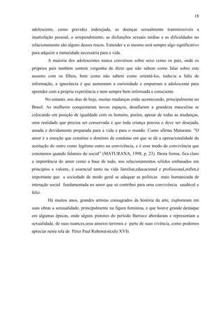 18

adolescente, como gravidez indesejada, as doenças sexualmente transmissíveis a
insatisfação pessoal, o arrependimento, as disfunções sexuais tardias e as dificuldades no
relacionamento são alguns desses riscos. Entender a si mesmo será sempre algo significativo
para adquirir a maturidade necessária para a vida.
          A maioria dos adolescentes nunca conversou sobre sexo como os pais, onde os
próprios pais também sentem vergonha de dizer que não sabem como falar sobre este
assunto com os filhos, bem como não sabem como orientá-los, todavia a falta de
informação, a ignorância é que aumentam a curiosidade e empurram a adolescente para
aprender com a própria experiência e nem sempre bem informada e consciente.
         No entanto, nos dias de hoje, muitas mudanças estão acontecendo, principalmente no
Brasil. As mulheres conquistaram novos espaços, desafiaram a grandeza masculina se
colocando em posição de igualdade com os homens, porém, apesar de todas as mudanças,
uma realidade que precisa ser conservada é que toda criança precisa e deve ser desejada,
amada e devidamente preparada para a vida e para o mundo. Como afirma Maturana: "O
amor é a emoção que constitui o domínio de condutas em que se dá a operacionalidade da
aceitação do outro como legítimo outro na convivência, e é esse modo de convivência que
conotamos quando falamos do social” (MATURANA, 1998, p. 23). Desta forma, fica claro
a importância do amor como a base de tudo, nos relacionamentos sólidos embasados em
princípios e valores, é essencial tanto na vida familiar,educacional e profissional,enfim,é
importante que a sociedade de modo geral se adequar as políticas mais humanizada de
interação social fundamentada no amor que só contribui para uma convivência saudável e
feliz.
          Há muitos anos, grandes artistas consagrados da história da arte, exploraram em
suas obras a sensualidade, principalmente na figura feminina, e que houve grande destaque
em algumas épocas, onde alguns pintores do período Barroco abordaram e representam a
sexualidade, de suas nuances,seus anseios terrenos e parte de suas vivência, como podemos
apreciar nesta tela de Peter Paul Rubens(século XVI).
 