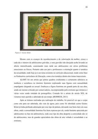20




 Figura 2: Gustav Klimt


       Mesmo com os avanços do reconhecimento e da valorização da mulher, cresce a
cada dia o número de adolescentes grávidas, e uma gravidez não desejada acaba levando ao
aborto intensificando, ocasionando mais tarde aos adolescentes em sérios problemas
emocionais ou físicos. Portanto cabe aos pais e professores a orientação quanto à temática
da sexualidade, onde hoje já é um tema existente no currículo educacional, tendo como base
os Parâmetros curriculares de Educação, como eixo temático dentro dos temas transversais.
        KLIMT foi um artista que pintou quadros exuberantes e certamente admirava as
mulheres e acreditava no domínio feminino explorando suas figuras com sensualidade
empolgante chegando ao sexual. Enalteceu a figura feminina em grande parte de sua obra,
sendo ate mesmo criticado por conservadores, incompreendido pelo erotismo que retratava e
várias vezes sendo rotulado de pornográfico. Contudo foi o artista do século XIX, de
vienense mais querido e admirado do seu tempo. (RODREIS, 2011)
       Após as leituras realizadas pra realização do trabalho, foi possível ver que o corpo
como arte para ser admirada, não vem de agora, pois como foi abordado acima Gustav
Klimt já tinha profunda admiração por esse tipo de pintura, deixando isso bem claro em suas
obras, onde a sensualidade feminina fica bem expressa por ele, sendo bastante apreciada por
adolescentes na faze da adolescência, onde esse tipo de obra desperta a curiosidade não só
de adolescentes, mas de grandes apreciadora das obras de arte voltada à sexualidade e ao
erotismo.
 