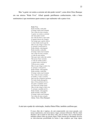 22

      Mas “a gente vai contra a corrente até não poder resistir”, como diria Chico Buarque
em sua música “Roda Viva”. Afinal quando partilhamos conhecimento, vida e bons
sentimentos é que mostramos quem somos e que realmente vale a pena viver.



                       Roda Viva
                       Roda moinho, roda pião
                       O tempo rodou num instante
                       Nas voltas do meu coração…
                       A gente vai contra a corrente
                       Até não poder resistir
                       Na volta do barco é que sente
                       O quanto deixou de cumprir
                       Faz tempo que a gente cultiva
                       A mais linda roseira que há
                       Mas eis que chega a roda viva
                       E carrega a roseira prá lá…
                       Roda mundo, roda gigante
                       Roda moinho, roda pião
                       O tempo rodou num instante
                       Nas voltas do meu coração…
                       A roda da saia mulata
                       Não quer mais rodar não senhor
                       Não posso fazer serenata
                       A roda de samba acabou…
                       A gente toma a iniciativa
                       Viola na rua a cantar
                       Mas eis que chega a roda viva
                       E carrega a viola prá lá…
                       Roda mundo, roda gigante
                       Roda moinho, roda pião
                       O tempo rodou num instante
                       Nas voltas do meu coração…
                       O samba, a viola, a roseira
                       Que um dia a fogueira queimou
                       Foi tudo ilusão passageira
                       Que a brisa primeira levou…
                       No peito a saudade cativa
                       Faz força pro tempo parar
                       Mas eis que chega a roda viva
                       E carrega a saudade prá lá …
                       Roda mundo, roda gigante
                       Roda moinho, roda pião
                       O tempo rodou num instante
                       Nas rodas do meu coração
                       (letras. Terra. Chico Buarque)




      A arte tem o poder de valorização, Analice Dutra Pillar, também confirma que:

                      O nosso olhar não é ingênuo, ele está comprometido com nosso passado, com
                      nossas experiencias, com nossa época e lugar, conossos refrenciais. Não há o dado
                      absoluto e não se pode ter uma única visão, uma só leitura, mas se desja lancaçar
                      múltiplos olhares sobre um mesmo objeto. Poder transitar por abordagens diversas
                      ou inter-relacionar possibilidade de leitura é algo complexo que exige algum
 