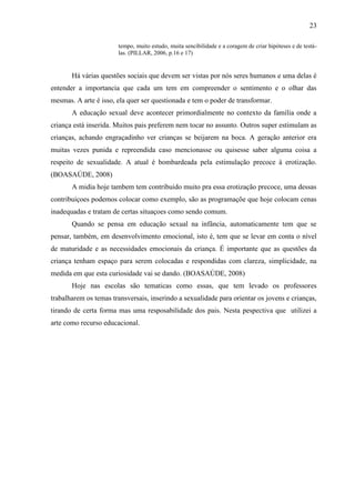 23

                       tempo, muito estudo, muita sencibilidade e a coragem de criar hipóteses e de testá-
                       las. (PILLAR, 2006, p.16 e 17)


       Há várias questões sociais que devem ser vistas por nós seres humanos e uma delas é
entender a importancia que cada um tem em compreender o sentimento e o olhar das
mesmas. A arte é isso, ela quer ser questionada e tem o poder de transformar.
       A educação sexual deve acontecer primordialmente no contexto da família onde a
criança está inserida. Muitos pais preferem nem tocar no assunto. Outros super estimulam as
crianças, achando engraçadinho ver crianças se beijarem na boca. A geração anterior era
muitas vezes punida e repreendida caso mencionasse ou quisesse saber alguma coisa a
respeito de sexualidade. A atual é bombardeada pela estimulação precoce à erotização.
(BOASAÚDE, 2008)
       A midia hoje tambem tem contribuido muito pra essa erotização precoce, uma dessas
contribuiçoes podemos colocar como exemplo, são as programaçõe que hoje colocam cenas
inadequadas e tratam de certas situaçoes como sendo comum.
       Quando se pensa em educação sexual na infância, automaticamente tem que se
pensar, também, em desenvolvimento emocional, isto é, tem que se levar em conta o nível
de maturidade e as necessidades emocionais da criança. É importante que as questões da
criança tenham espaço para serem colocadas e respondidas com clareza, simplicidade, na
medida em que esta curiosidade vai se dando. (BOASAÚDE, 2008)
       Hoje nas escolas são tematicas como essas, que tem levado os professores
trabalharem os temas transversais, inserindo a sexualidade para orientar os jovens e crianças,
tirando de certa forma mas uma resposabilidade dos pais. Nesta pespectiva que utilizei a
arte como recurso educacional.
 