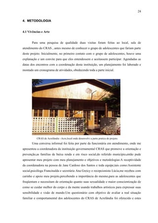 24

4. METODOLOGIA


4.1 Vivências e Arte


       Para uma pesquisa de qualidade duas visitas foram feitas ao local, sala de
atendimento do CRAS , antes mesmo de conhecer o grupo de adolescentes que fariam parte
deste projeto. Inicialmente, no primeiro contato com o grupo de adolescentes, houve uma
explanação e um convite para que eles entendessem e aceitassem participar. Agendadas as
datas dos encontros com a coordenação desta instituição, um planejamento foi laborado e
montado um cronograma de atividades, obedecendo toda a parte inicial.




          CRAS de Acrelândia –Acre,local onde desenvolvi a parte pratica do projeto.
       Uma conversa informal foi feita por parte da funcionária em atendimento, onde me
apresentou a coordenadora da instituição governamental CRAS que promove a orientação e
prevenção,as famílias de baixa renda e em risco social,do referido município,então pude
apresentar meu projeto com meu planejamento e objetivos e metodologias:A receptividade
da coordenadora na pessoa de Jane Cardoso dos Santos e toda equipe,tais como:Assistente
social,psicóloga Francinalda e secretária Ana Greicy e recepcionista Lúcia,me recebeu com
carinho e apoio meu projeto,percebendo a importância do mesmo,para as adolescentes que
freqüentam e necessitam de orientação quanto suas sexualidade e maior conscientização de
como se cuidar melhor do corpo e da mente usando trabalhos artísticos para expressar suas
sensibilidade e visão de mundo.Um questionário com objetivo de avaliar a real situação
familiar e comportamental dos adolescentes do CRAS de Acrelândia foi oferecido e estes
 