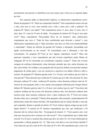 25

preencheram sem precisar se identificar com seus nomes, pois o foco era as respostas dadas
por eles.
       Nas respostas dadas ao Questionário Sigiloso, as adolescentes responderam assim:
Diante da pergunta nº 01 “Qual sua composição familiar?” Oito responderam morar com pai
e mãe, uma com os avós, uma somente com a mãe e outra com a mãe e padrasto. Na
resposta 02 “Qual é sua idade?” Três responderam terem 11 anos, duas 12 anos, três 13
anos, duas 15 e uma de 16 anos de idade. Na pergunta de número 03-“O que é sexo para
você?” Duas, responderam “Necessidade física do ser humano”; duas adolescentes
responderam que sexo é “Tudo de bom contribuindo para diversão e prazer” e sete
adolescentes responderam que é “Algo necessário, mas deve ser feito com responsabilidade
e maturidade”. Diante da reflexão da questão 04-“Analise a afirmação; Sexualidade está
ligada exclusivamente ao ato sexual”. 05 concordaram com a afirmação e seis não
concordaram. Na pergunta 05-“Você já teve alguma experiência sexual”? Duas não
quiseram responder e nove responderam que não tiveram experiência ainda. Diante da
indagação 06-“Já foi molestado (a) sexualmente enquanto criança”? Todas não tiveram
coragem de confessar abertamente, umas deixaram entender que sim; outras disseram um
não, meio tímido. Na verdade a essa pergunta não foi possível atribuir com precisão nenhum
julgamento de minha parte e isso me incentivou a promover um debate reflexivo sobre o
assunto. Na pergunta 07-“Quantas garotas entre 12 a 18 anos você conhece que já é mãe ou
está grávida”? Duas disseram que conhecem 01 menina que já é mãe, três disseram 02, duas
disseram conhecer 03 e duas conhecem 05 meninas e duas disseram conhecer mais de 10.
Através de uma pergunta sobre o sexo oposto uma pergunta elaborada para instigar futuros
debates 08-“Quantos garotos entre 12 a 18 anos você conhece que já é pai”? Uma disse não
conhecer nenhum pai tão jovem; três disseram conhecer dois; três disseram conhecer dois
meninos pais; duas meninas conhecem cinco e duas conhecem três. 9-“Você tem muitas
dúvidas sobre sexo e proteção”? Diante desta pergunta sobre proteção, surpreendemente 06
adolescentes ainda têm muitas dúvidas e 04 responderam não ter muitas dúvidas e uma não
quis responder. Quanto á questão do aborto 10-“Você conhece alguma amiga sua que já fez
algum aborto?” A maioria de 07 meninas responderam que sim, que conheciam e 04
disseram não ter ciência desse fato. Na pergunta de número 11- “Com quantos anos você
acha que uma pessoa deve começar sua vida sexual”? Nove responderam que a idade ideal
seria de 18 a 22 anos e somente duas acham que deve ser entre 15 e 16; Como finalização do
questionário a última pergunta foi: 12- “Que nota você daria à sua convivência familiar”?
Uma aluna diz que dá a nota de 05 a 06; duas de 07 a 08 e 08 responderam que a nota é de
 