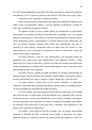 26

09 a 10,0. Surpreendentemente nesta última nota estão envolvidas as composições familiares
com padrasto e avós. As quatro que deram as notas ente 05 a 08 moram com os pais e mães.
       Assim ficou então computado o resultado no gráfico:
       Após o preenchimento do questionário cada adolescente elaborou um pequeno texto
sobre “o que é ser adolescente”, depois o texto foi separado em fragmentos e exibido em
slide para socialização e instigação de debate.
       No segundo encontro, já com os dados obtidos do preenchimento do questionário,
representado em um gráfico um debate foi iniciado sobre sexualidade e sexo e em seguida
passamos a parte prática. O auto-retrato foi à primeira demonstração da expressão artística
desses adolescentes quanto a representarem a si mesmos através da arte. Interessante, que
eles, em primeiro momento, acharam muito difícil essa representação, mas após os
momentos de muito diálogo, conseguiram colocar no papel como eles mesmos se viam
representando em cores e pinceladas. O resultado (em anexo) foi interessante e entre elas
mesmas houve críticas e apreciações.
       No terceiro encontro, o foco foi à arte expressionista e seus principais artistas que
produziram auto retarto,como Anita Malfatti,Vicent Van Gogh,Erico Heckel e Edvan
Munch,através de vídeos no data show e também com slides selecionados para proporcionar
melhor entendimento ao conteúdo teórico apresentando imagens e texto. Essa aula foi para
que entendessem que a arte é expressão.
       No quarto encontro, segunda atividade de pinturas foi iniciada, primeiramente em
pequenos grupos, onde foi utilizado como material: o papel madeira e tinta guache, onde os
mesmos representaram seus anseios, angustias e sonhos, daquele dia, à partir das cores.
       No quinto encontro, a música roda viva foi ouvida e debatida e os adolescentes
utilizaram a tinta acrílica para expressão individual na cartolina sobre a sexualidade presente
em sua comunidade isso estimulado pelo debate da música.
       No sexto encontro, uma moça que havia tido um filho aos quinze anos, foi convidada
para uma entrevista e os adolescentes envolvidos puderam ouvir e perguntar sobre a questão
da gravidez precoce e estes já mais familiarizados com os pincéis, receberam uma pequena
tela para expressarem seus sentimentos em relação a sua própria sexualidade, onde também
foi utilizada a tinta acrílica por ter cores mais fortes e brilhantes. Para expressarem o que
pensam sobre a gravidez na adolescência.
       Foi exibido o vídeo Nude de Colin Rei d Irlanda, 2011, do projeto Anima Mundi
fornecido na disciplina de PIA2, à princípio foram tímidas as discussões, mas depois
debatemos quanto ao costume de optarmos por ações pessoais para agradar aos outros. Foi
 