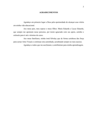 3

                                  AGRADECIMENTOS




             Agradeço em primeiro lugar a Deus pela oportunidade de alcançar essa vitória
em minha vida educacional.
             Aos meus pais, meu esposo e meus filhos: Maria Eduarda e Lucas Eduardo,
que sempre me apoiaram nesse percurso, por terem agraciado com seu apoio, carinho e
estímulo para ir até o término do curso.
             Aos meus familiares, minha irmã Silwâny que de forma carinhosa deu força
para cursar Artes Visuais e continuar esta caminhada, acreditando sempre no meu sucesso.
             Agradeço a todos que me auxiliaram e contribuíram para minha aprendizagem.
 