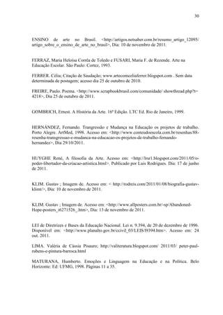 30




ENSINO de arte no Brasil. <http://artigos.netsaber.com.br/resumo_artigo_12095/
artigo_sobre_o_ensino_de_arte_no_brasil>, Dia: 10 de novembro de 2011.


FERRAZ, Maria Heloísa Corrêa de Toledo e FUSARI, Maria F. de Rezende. Arte na
Educação Escolar. São Paulo: Cortez, 1993.

FERRER. Célia; Citação de Saudação; www.artecomceliaferrer.blogspot.com . Sem data
determinada de postagem; acesso dia 25 de outubro de 2010.

FREIRE, Paulo. Poema. <http://www.scrapbookbrasil.com/comunidade/ showthread.php?t=
4218>, Dia 25 de outubro de 2011.


GOMBRICH, Ernest. A História da Arte. 16ª Edição. LTC Ed. Rio de Janeiro, 1999.


HERNÁNDEZ, Fernando. Trangressão e Mudança na Educação os projetos de trabalho.
Porto Alegre. ArtMed, 1998. Acesso em: <http://www.conteudoescola.com.br/resenhas/88-
resenha-transgressao-e-mudanca-na-educacao-os-projetos-de-trabalho-fernando-
hernandez>, Dia 29/10/2011.


HUYGHE René, A filosofia da Arte. Acesso em: <http://lrsr1.blogspot.com/2011/05/o-
poder-libertador-da-criacao-artistica.html>. Publicado por Luis Rodrigues. Dia: 17 de junho
de 2011.


KLIM. Gustav ; Imagem de. Acesso em: < http://rodreis.com/2011/01/08/biografia-gustav-
klimt/>, Dia: 10 de novembro de 2011.


KLIM. Gustav ; Imagem de. Acesso em: <http://www.allposters.com.br/-sp/Abandoned-
Hope-posters_i6271526_.htm>, Dia: 13 de novembro de 2011.


LEI de Diretrizes e Bases da Educação Nacional. Lei n. 9.394, de 20 de dezembro de 1996.
Disponível em: <http://www.planalto.gov.br/ccivil_03/LEIS/l9394.htm>. Acesso em: 24
out. 2011.

LIMA. Valéria de Cássia Pisauro; http://valiteratura.blogspot.com/ 2011/03/ peter-paul-
rubens-e-pintura-barroca.html

MATURANA, Humberto. Emoções e Linguagem na Educação e na Política. Belo
Horizonte: Ed: UFMG, 1998. Páginas 11 a 35.
 