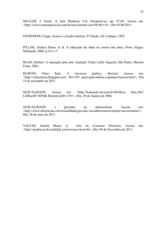 31

MULLER. J. Emile. A Arte Moderna, Col. Perspectivas, pp. 67-68. Acesso em:
<http://www.conteudoescola.com.br/site/content/view/88/40/1/0/>, Dia 03/06/2011.


OSTROWER, Fayga. Acasos e criação artística. 9ª Edição, Ed. Campus, 1995.


PILLAR, Analice Dutra. et al. A educação do olhar no ensino das artes, Porto Alegre:
Mediação, 2006. p.16 e 17.


READ, Herbert. A educação pela arte: tradução Valter Lellis Siqueira. São Paulo: Martins
Fonte, 2001.

RUBENS,         Peter     Paul.   A    travessia    poética.    Barroco     Acesso     em:
<http://valiteratura.blogspot.com/ 2011/03/ peter-paul-rubens-e-pintura-barroca.html>, Dia
15 de novembro de 2011.


SEXUALIDADE.     Acesso    em:    <http://boasaude.uol.com.br/lib/Show          Doc.cfm?
LibDocID=4058& ReturnCatID=1781>, Dia: 29 de Janeiro de 2004.


SEXUALIDADE            e     gravidez       na      adolescência.     Acesso      em:
<http://www.infoescola.com/sexualidade/gravidez-na-adolescencia-sempre-um-tormento/>,
Dia: 28 de maio de 2011.


VACCHI, Sandra Maria. A                Arte no Contexto Histórico, Acesso             em:
<http://sandravacchi.multiply.com/reviews/item/46>, Dia: 09 de Novembro de 2011.
 