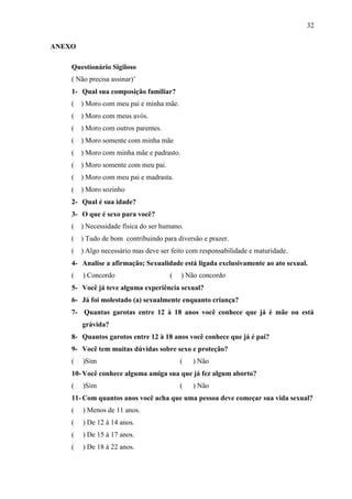 32

ANEXO

    Questionário Sigiloso
    ( Não precisa assinar)’
    1- Qual sua composição familiar?
    (   ) Moro com meu pai e minha mãe.
    (   ) Moro com meus avós.
    (   ) Moro com outros parentes.
    (   ) Moro somente com minha mãe
    (   ) Moro com minha mãe e padrasto.
    (   ) Moro somente com meu pai.
    (   ) Moro com meu pai e madrasta.
    (   ) Moro sozinho
    2- Qual é sua idade?
    3- O que é sexo para você?
    (   ) Necessidade física do ser humano.
    (   ) Tudo de bom contribuindo para diversão e prazer.
    (   ) Algo necessário mas deve ser feito com responsabilidade e maturidade.
    4- Analise a afirmação; Sexualidade está ligada exclusivamente ao ato sexual.
    (   ) Concordo                    (    ) Não concordo
    5- Você já teve alguma experiência sexual?
    6- Já foi molestado (a) sexualmente enquanto criança?
    7- Quantas garotas entre 12 à 18 anos você conhece que já é mãe ou está
        grávida?
    8- Quantos garotos entre 12 à 18 anos você conhece que já é pai?
    9- Você tem muitas dúvidas sobre sexo e proteção?
    (   )Sim                              (   ) Não
    10- Você conhece alguma amiga sua que já fez algum aborto?
    (   )Sim                              (   ) Não
    11- Com quantos anos você acha que uma pessoa deve começar sua vida sexual?
    (   ) Menos de 11 anos.
    (   ) De 12 à 14 anos.
    (   ) De 15 à 17 anos.
    (   ) De 18 à 22 anos.
 