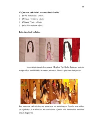 33

12-Que nota você daria à sua convivência familiar?
(   ) Nota menos que 5 (cinco).
(   ) Nota de 5 (cinco) a 6 (seis)
(   ) Nota de 7 (sete) a 8(oito)
(   )Nota de 9 (nove) a 10(dez).


Fotos da primeira oficina:




           Auto-retrato das adolescentes do CRAS de Acrelândia. Podemos apreciar
a expressão e sensibilidade, através da pintura na folha A4, pinceis e tinta guache.




Este momento cada adolescente apresentou sua auto-imagem fazendo uma análise
da experiência e do resultado.As adolescentes expondo seus sentimentos interiores
através da palavra.
 