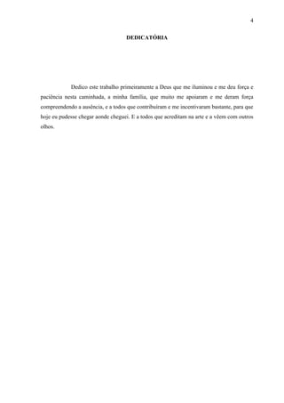 4

                                   DEDICATÓRIA




            Dedico este trabalho primeiramente a Deus que me iluminou e me deu força e
paciência nesta caminhada, a minha família, que muito me apoiaram e me deram força
compreendendo a ausência, e a todos que contribuíram e me incentivaram bastante, para que
hoje eu pudesse chegar aonde cheguei. E a todos que acreditam na arte e a vêem com outros
olhos.
 