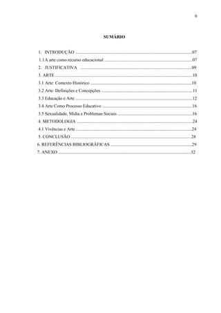 6



                                                      SUMÁRIO


1. INTRODUÇÃO .........................................................................................................07
 1.1 A arte como recurso educacional ...............................................................................07
2. JUSTIFICATIVA ....................................................................................................09
3. ARTE ...........................................................................................................................10
3.1 Arte: Contexto Histórico ...........................................................................................10
3.2 Arte: Definições e Concepções ..................................................................................11
3.3 Educação e Arte .........................................................................................................12
3.4 Arte Como Processo Educativo .................................................................................16
3.5 Sexualidade, Mídia e Problemas Sociais ...................................................................16
4. METODOLOGIA ........................................................................................................24
4.1 Vivências e Arte ........................................................................................................24
5. CONCLUSÃO ............................................................................................................28
6. REFERÊNCIAS BIBLIOGRÁFICAS .........................................................................29
7. ANEXO .......................................................................................................................32
 