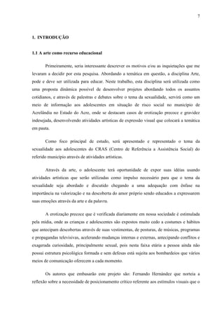 7



1. INTRODUÇÃO


1.1 A arte como recurso educacional

       Primeiramente, seria interessante descrever os motivos e/ou as inquietações que me
levaram a decidir por esta pesquisa. Abordando a temática em questão, a disciplina Arte,
pode e deve ser utilizada para educar. Neste trabalho, esta disciplina será utilizada como
uma proposta dinâmica possível de desenvolver projetos abordando todos os assuntos
cotidianos, e através de palestras e debates sobre o tema da sexualidade, servirá como um
meio de informação aos adolescentes em situação de risco social no município de
Acrelândia no Estado do Acre, onde se destacam casos de erotização precoce e gravidez
indesejada, desenvolvendo atividades artísticas de expressão visual que colocará a temática
em pauta.

       Como foco principal de estudo, será apresentado e representado o tema da
sexualidade aos adolescentes do CRAS (Centro de Referência a Assistência Social) do
referido município através de atividades artísticas.

       Através da arte, o adolescente terá oportunidade de expor suas idéias usando
atividades artísticas que serão utilizadas como impulso necessário para que o tema da
sexualidade seja abordado e discutido chegando a uma adequação com ênfase na
importância na valorização e na descoberta do amor próprio sendo educados a expressarem
suas emoções através da arte e da palavra.

       A erotização precoce que é verificada diariamente em nossa sociedade é estimulada
pela mídia, onde as crianças e adolescentes são expostos muito cedo a costumes e hábitos
que antecipam descobertas através de suas vestimentas, de posturas, de músicas, programas
e propagandas televisivas, acelerando mudanças internas e externas, antecipando conflitos e
exagerada curiosidade, principalmente sexual, pois nesta faixa etária a pessoa ainda não
possui estrutura psicológica formada e sem defesas está sujeita aos bombardeios que vários
meios de comunicação oferecem a cada momento.

       Os autores que embasarão este projeto são: Fernando Hernández que norteia a
reflexão sobre a necessidade de posicionamento crítico referente aos estímulos visuais que o
 