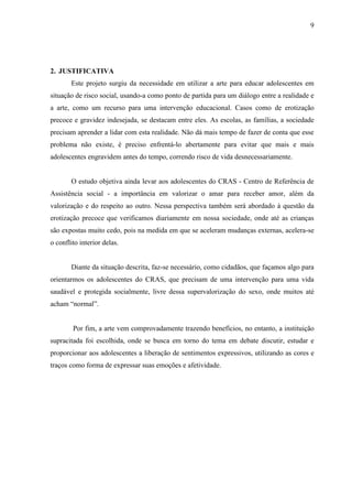 9




2. JUSTIFICATIVA
       Este projeto surgiu da necessidade em utilizar a arte para educar adolescentes em
situação de risco social, usando-a como ponto de partida para um diálogo entre a realidade e
a arte, como um recurso para uma intervenção educacional. Casos como de erotização
precoce e gravidez indesejada, se destacam entre eles. As escolas, as famílias, a sociedade
precisam aprender a lidar com esta realidade. Não dá mais tempo de fazer de conta que esse
problema não existe, é preciso enfrentá-lo abertamente para evitar que mais e mais
adolescentes engravidem antes do tempo, correndo risco de vida desnecessariamente.


       O estudo objetiva ainda levar aos adolescentes do CRAS - Centro de Referência de
Assistência social - a importância em valorizar o amar para receber amor, além da
valorização e do respeito ao outro. Nessa perspectiva também será abordado à questão da
erotização precoce que verificamos diariamente em nossa sociedade, onde até as crianças
são expostas muito cedo, pois na medida em que se aceleram mudanças externas, acelera-se
o conflito interior delas.


       Diante da situação descrita, faz-se necessário, como cidadãos, que façamos algo para
orientarmos os adolescentes do CRAS, que precisam de uma intervenção para uma vida
saudável e protegida socialmente, livre dessa supervalorização do sexo, onde muitos até
acham “normal”.


        Por fim, a arte vem comprovadamente trazendo benefícios, no entanto, a instituição
supracitada foi escolhida, onde se busca em torno do tema em debate discutir, estudar e
proporcionar aos adolescentes a liberação de sentimentos expressivos, utilizando as cores e
traços como forma de expressar suas emoções e afetividade.
 