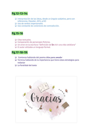 Pg.12-13-14:  
❏ Interpretación de las ideas, desde un ángulo subjetivo, pero con 
referencias. (Savater, 2013, p.92) 
❏ Uso de verbos impersonales. 
❏ Uso constante de conectores de contradicción. 
 
Pg.15-16 
 
❏ Citas textuales. 
❏ Comparación de personajes ficticios. 
❏ Un error en la escritura “definición de ​la​ vivir una vida cotidiana” 
❏ El autor utilizaba un lenguaje formal. 
Pg.17-18-19:  
❏ Comienza hablando del poema​ ética para amador  
❏ Termina hablando de la importancia que tiene estas estrategias para 
redactar  
❏ La foralidad del texto  
  
 
 
 
 
 