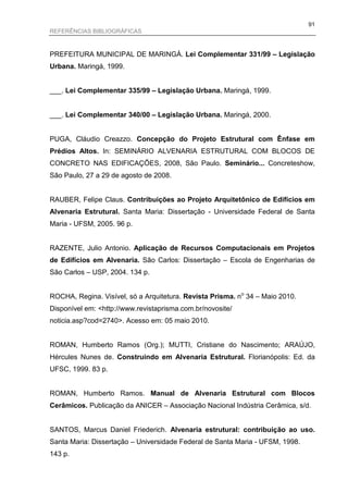 91
REFERÊNCIAS BIBLIOGRÁFICAS



PREFEITURA MUNICIPAL DE MARINGÁ. Lei Complementar 331/99 – Legislação
Urbana. Maringá, 1999.


___. Lei Complementar 335/99 – Legislação Urbana. Maringá, 1999.


___. Lei Complementar 340/00 – Legislação Urbana. Maringá, 2000.


PUGA, Cláudio Creazzo. Concepção do Projeto Estrutural com Ênfase em
Prédios Altos. In: SEMINÁRIO ALVENARIA ESTRUTURAL COM BLOCOS DE
CONCRETO NAS EDIFICAÇÕES, 2008, São Paulo. Seminário... Concreteshow,
São Paulo, 27 a 29 de agosto de 2008.


RAUBER, Felipe Claus. Contribuições ao Projeto Arquitetônico de Edifícios em
Alvenaria Estrutural. Santa Maria: Dissertação - Universidade Federal de Santa
Maria - UFSM, 2005. 96 p.


RAZENTE, Julio Antonio. Aplicação de Recursos Computacionais em Projetos
de Edifícios em Alvenaria. São Carlos: Dissertação – Escola de Engenharias de
São Carlos – USP, 2004. 134 p.


ROCHA, Regina. Visível, só a Arquitetura. Revista Prisma. no 34 – Maio 2010.
Disponível em: <http://www.revistaprisma.com.br/novosite/
noticia.asp?cod=2740>. Acesso em: 05 maio 2010.


ROMAN, Humberto Ramos (Org.); MUTTI, Cristiane do Nascimento; ARAÚJO,
Hércules Nunes de. Construindo em Alvenaria Estrutural. Florianópolis: Ed. da
UFSC, 1999. 83 p.


ROMAN, Humberto Ramos. Manual de Alvenaria Estrutural com Blocos
Cerâmicos. Publicação da ANICER – Associação Nacional Indústria Cerâmica, s/d.


SANTOS, Marcus Daniel Friederich. Alvenaria estrutural: contribuição ao uso.
Santa Maria: Dissertação – Universidade Federal de Santa Maria - UFSM, 1998.
143 p.
 