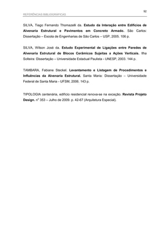 92
REFERÊNCIAS BIBLIOGRÁFICAS



SILVA, Tiago Fernando Thomazelli da. Estudo da Interação entre Edifícios de
Alvenaria Estrutural e Pavimentos em Concreto Armado. São Carlos:
Dissertação – Escola de Engenharias de São Carlos – USP, 2005. 106 p.


SILVA, Wilson José da. Estudo Experimental de Ligações entre Paredes de
Alvenaria Estrutural de Blocos Cerâmicos Sujeitas a Ações Verticais. Ilha
Solteira: Dissertação – Universidade Estadual Paulista - UNESP, 2003. 144 p.


TAMBARA, Fabiane Steckel. Levantamento e Listagem de Procedimentos e
Influências da Alvenaria Estrutural. Santa Maria: Dissertação – Universidade
Federal de Santa Maria - UFSM, 2006. 143 p.


TIPOLOGIA centenária, edifício residencial renova-se na exceção. Revista Projeto
Design. no 353 – Julho de 2009. p. 42-67 (Arquitetura Especial).
 