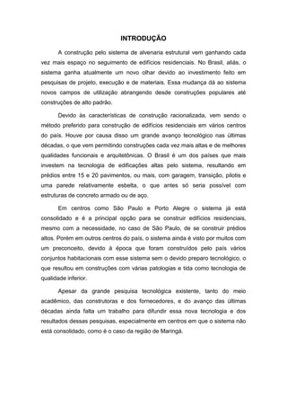 INTRODUÇÃO

       A construção pelo sistema de alvenaria estrutural vem ganhando cada
vez mais espaço no seguimento de edifícios residenciais. No Brasil, aliás, o
sistema ganha atualmente um novo olhar devido ao investimento feito em
pesquisas de projeto, execução e de materiais. Essa mudança dá ao sistema
novos campos de utilização abrangendo desde construções populares até
construções de alto padrão.

       Devido às características de construção racionalizada, vem sendo o
método preferido para construção de edifícios residenciais em vários centros
do país. Houve por causa disso um grande avanço tecnológico nas últimas
décadas, o que vem permitindo construções cada vez mais altas e de melhores
qualidades funcionais e arquitetônicas. O Brasil é um dos países que mais
investem na tecnologia de edificações altas pelo sistema, resultando em
prédios entre 15 e 20 pavimentos, ou mais, com garagem, transição, pilotis e
uma parede relativamente esbelta, o que antes só seria possível com
estruturas de concreto armado ou de aço.

       Em centros como São Paulo e Porto Alegre o sistema já está
consolidado e é a principal opção para se construir edifícios residenciais,
mesmo com a necessidade, no caso de São Paulo, de se construir prédios
altos. Porém em outros centros do país, o sistema ainda é visto por muitos com
um preconceito, devido à época que foram construídos pelo país vários
conjuntos habitacionais com esse sistema sem o devido preparo tecnológico, o
que resultou em construções com várias patologias e tida como tecnologia de
qualidade inferior.

       Apesar da grande pesquisa tecnológica existente, tanto do meio
acadêmico, das construtoras e dos fornecedores, e do avanço das últimas
décadas ainda falta um trabalho para difundir essa nova tecnologia e dos
resultados dessas pesquisas, especialmente em centros em que o sistema não
está consolidado, como é o caso da região de Maringá.
 