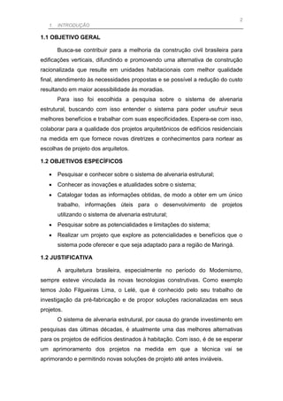 2
   1. INTRODUÇÃO

1.1 OBJETIVO GERAL

       Busca-se contribuir para a melhoria da construção civil brasileira para
edificações verticais, difundindo e promovendo uma alternativa de construção
racionalizada que resulte em unidades habitacionais com melhor qualidade
final, atendimento às necessidades propostas e se possível a redução do custo
resultando em maior acessibilidade às moradias.
       Para isso foi escolhida a pesquisa sobre o sistema de alvenaria
estrutural, buscando com isso entender o sistema para poder usufruir seus
melhores benefícios e trabalhar com suas especificidades. Espera-se com isso,
colaborar para a qualidade dos projetos arquitetônicos de edifícios residenciais
na medida em que fornece novas diretrizes e conhecimentos para nortear as
escolhas de projeto dos arquitetos.

1.2 OBJETIVOS ESPECÍFICOS

      Pesquisar e conhecer sobre o sistema de alvenaria estrutural;
      Conhecer as inovações e atualidades sobre o sistema;
      Catalogar todas as informações obtidas, de modo a obter em um único
       trabalho, informações úteis para o desenvolvimento de projetos
       utilizando o sistema de alvenaria estrutural;
      Pesquisar sobre as potencialidades e limitações do sistema;
      Realizar um projeto que explore as potencialidades e benefícios que o
       sistema pode oferecer e que seja adaptado para a região de Maringá.

1.2 JUSTIFICATIVA

       A arquitetura brasileira, especialmente no período do Modernismo,
sempre esteve vinculada às novas tecnologias construtivas. Como exemplo
temos João Filgueiras Lima, o Lelé, que é conhecido pelo seu trabalho de
investigação da pré-fabricação e de propor soluções racionalizadas em seus
projetos.
       O sistema de alvenaria estrutural, por causa do grande investimento em
pesquisas das últimas décadas, é atualmente uma das melhores alternativas
para os projetos de edifícios destinados à habitação. Com isso, é de se esperar
um aprimoramento dos projetos na medida em que a técnica vai se
aprimorando e permitindo novas soluções de projeto até antes inviáveis.
 
