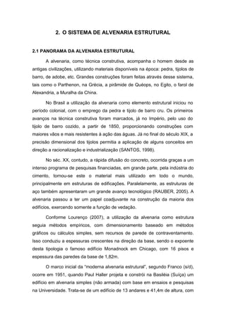 2. O SISTEMA DE ALVENARIA ESTRUTURAL


2.1 PANORAMA DA ALVENARIA ESTRUTURAL

      A alvenaria, como técnica construtiva, acompanha o homem desde as
antigas civilizações, utilizando materiais disponíveis na época: pedra, tijolos de
barro, de adobe, etc. Grandes construções foram feitas através desse sistema,
tais como o Parthenon, na Grécia, a pirâmide de Quéops, no Egito, o farol de
Alexandria, a Muralha da China.

      No Brasil a utilização da alvenaria como elemento estrutural iniciou no
período colonial, com o emprego da pedra e tijolo de barro cru. Os primeiros
avanços na técnica construtiva foram marcados, já no Império, pelo uso do
tijolo de barro cozido, a partir de 1850, proporcionando construções com
maiores vãos e mais resistentes à ação das águas. Já no final do século XIX, a
precisão dimensional dos tijolos permitia a aplicação de alguns conceitos em
direção a racionalização e industrialização (SANTOS, 1998).

      No séc. XX, contudo, a rápida difusão do concreto, ocorrida graças a um
intenso programa de pesquisas financiadas, em grande parte, pela indústria do
cimento, tornou-se este o material mais utilizado em todo o mundo,
principalmente em estruturas de edificações. Paralelamente, as estruturas de
aço também apresentaram um grande avanço tecnológico (RAUBER, 2005). A
alvenaria passou a ter um papel coadjuvante na construção da maioria dos
edifícios, exercendo somente a função de vedação.

      Conforme Lourenço (2007), a utilização da alvenaria como estrutura
seguia métodos empíricos, com dimensionamento baseado em métodos
gráficos ou cálculos simples, sem recursos de parede de contraventamento.
Isso conduziu a espessuras crescentes na direção da base, sendo o expoente
desta tipologia o famoso edifício Monadnock em Chicago, com 16 pisos e
espessura das paredes da base de 1,82m.

      O marco inicial da “moderna alvenaria estrutural”, segundo Franco (s/d),
ocorre em 1951, quando Paul Haller projeta e constrói na Basiléia (Suíça) um
edifício em alvenaria simples (não armada) com base em ensaios e pesquisas
na Universidade. Trata-se de um edifício de 13 andares e 41,4m de altura, com
 