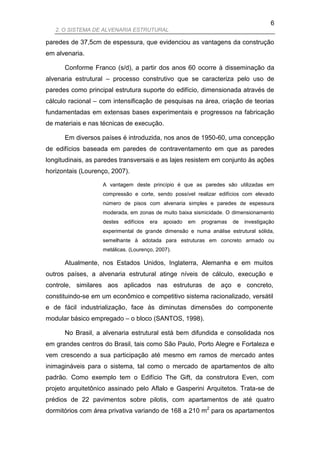 6
   2. O SISTEMA DE ALVENARIA ESTRUTURAL

paredes de 37,5cm de espessura, que evidenciou as vantagens da construção
em alvenaria.

      Conforme Franco (s/d), a partir dos anos 60 ocorre à disseminação da
alvenaria estrutural – processo construtivo que se caracteriza pelo uso de
paredes como principal estrutura suporte do edifício, dimensionada através de
cálculo racional – com intensificação de pesquisas na área, criação de teorias
fundamentadas em extensas bases experimentais e progressos na fabricação
de materiais e nas técnicas de execução.

      Em diversos países é introduzida, nos anos de 1950-60, uma concepção
de edifícios baseada em paredes de contraventamento em que as paredes
longitudinais, as paredes transversais e as lajes resistem em conjunto às ações
horizontais (Lourenço, 2007).

                   A vantagem deste princípio é que as paredes são utilizadas em
                   compressão e corte, sendo possível realizar edifícios com elevado
                   número de pisos com alvenaria simples e paredes de espessura
                   moderada, em zonas de muito baixa sismicidade. O dimensionamento
                   destes   edifícios   era   apoiado   em   programas   de   investigação
                   experimental de grande dimensão e numa análise estrutural sólida,
                   semelhante à adotada para estruturas em concreto armado ou
                   metálicas. (Lourenço, 2007).

      Atualmente, nos Estados Unidos, Inglaterra, Alemanha e em muitos
outros países, a alvenaria estrutural atinge níveis de cálculo, execução e
controle, similares aos aplicados nas estruturas de aço e concreto,
constituindo-se em um econômico e competitivo sistema racionalizado, versátil
e de fácil industrialização, face às diminutas dimensões do componente
modular básico empregado – o bloco (SANTOS, 1998).

      No Brasil, a alvenaria estrutural está bem difundida e consolidada nos
em grandes centros do Brasil, tais como São Paulo, Porto Alegre e Fortaleza e
vem crescendo a sua participação até mesmo em ramos de mercado antes
inimagináveis para o sistema, tal como o mercado de apartamentos de alto
padrão. Como exemplo tem o Edifício The Gift, da construtora Even, com
projeto arquitetônico assinado pelo Aflalo e Gasperini Arquitetos. Trata-se de
prédios de 22 pavimentos sobre pilotis, com apartamentos de até quatro
dormitórios com área privativa variando de 168 a 210 m2 para os apartamentos
 