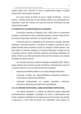 7
    2. O SISTEMA DE ALVENARIA ESTRUTURAL

simples (Figura 2.3) e até 407 m2 para os apartamentos duplex. O projeto
oferece ainda várias opções de plantas.

      Em outros centros do Brasil, tal como a região de Maringá – norte do
Paraná - o sistema ainda não é muito utilizado, porém a sua participação vem
crescendo a cada ano, inclusive por causa da vinda de construtoras de porte
nacional para a região.

2.2 CONCEITO E CLASSIFICAÇÃO DA ALVENARIA

      A alvenaria é definida por Sabbatini (CEF, 2003) como um componente
complexo, conformado em obra, constituído por tijolos ou blocos unidos entre si
por juntas de argamassa, formando um conjunto rígido e coeso.

      A alvenaria pode ser classificada como alvenaria de vedação, alvenaria
resistente e alvenaria estrutural. A alvenaria de vedação é aquela em que a
parede formada exerce somente a função de vedação e resiste apenas a seu
peso próprio. A alvenaria resistente, ou alvenaria tradicional, é aquela em que
as paredes exercem função estrutural, resistindo aos esforços solicitantes do
edifício. Porém o seu dimensionamento é feito de forma empírica, sem adoção
de método de cálculo racional.

      Já a alvenaria estrutural, conforme definição de Sabbatini (CEF, 2003) é
aquela utilizada como estrutura suporte de edifícios e dimensionada a partir de
um cálculo racional. O uso da alvenaria estrutural pressupõe:

•     segurança pré-definida (idêntica a de outras tipologias estruturais);

•     construção e projeto com responsabilidades precisamente definidas e
      conduzidas por profissionais habilitados;

•     construção    fundamentada      em    projetos   específicos    (estrutural-
      construtivo), elaborado por engenheiros especializados.

2.3 A ALVENARIA ESTRUTURAL COMO UM SISTEMA ESTRUTURAL

      Um sistema estrutural é o conjunto de elementos (peças estruturais)
convenientemente interligados (vinculados) de forma a desempenhar uma
função: assegurar a definição de um espaço para convívio social e que permita
a segurança e o bem estar do homem. Em edificações, esse conjunto de
 