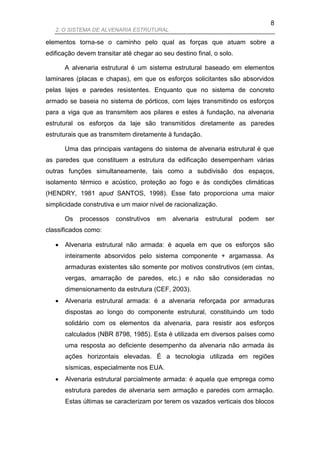 8
   2. O SISTEMA DE ALVENARIA ESTRUTURAL

elementos torna-se o caminho pelo qual as forças que atuam sobre a
edificação devem transitar até chegar ao seu destino final, o solo.

       A alvenaria estrutural é um sistema estrutural baseado em elementos
laminares (placas e chapas), em que os esforços solicitantes são absorvidos
pelas lajes e paredes resistentes. Enquanto que no sistema de concreto
armado se baseia no sistema de pórticos, com lajes transmitindo os esforços
para a viga que as transmitem aos pilares e estes à fundação, na alvenaria
estrutural os esforços da laje são transmitidos diretamente as paredes
estruturais que as transmitem diretamente à fundação.

       Uma das principais vantagens do sistema de alvenaria estrutural é que
as paredes que constituem a estrutura da edificação desempenham várias
outras funções simultaneamente, tais como a subdivisão dos espaços,
isolamento térmico e acústico, proteção ao fogo e às condições climáticas
(HENDRY, 1981 apud SANTOS, 1998). Esse fato proporciona uma maior
simplicidade construtiva e um maior nível de racionalização.

       Os   processos    construtivos   em   alvenaria   estrutural   podem   ser
classificados como:

      Alvenaria estrutural não armada: é aquela em que os esforços são
       inteiramente absorvidos pelo sistema componente + argamassa. As
       armaduras existentes são somente por motivos construtivos (em cintas,
       vergas, amarração de paredes, etc.) e não são consideradas no
       dimensionamento da estrutura (CEF, 2003).
      Alvenaria estrutural armada: é a alvenaria reforçada por armaduras
       dispostas ao longo do componente estrutural, constituindo um todo
       solidário com os elementos da alvenaria, para resistir aos esforços
       calculados (NBR 8798, 1985). Esta é utilizada em diversos países como
       uma resposta ao deficiente desempenho da alvenaria não armada às
       ações horizontais elevadas. É a tecnologia utilizada em regiões
       sísmicas, especialmente nos EUA.
      Alvenaria estrutural parcialmente armada: é aquela que emprega como
       estrutura paredes de alvenaria sem armação e paredes com armação.
       Estas últimas se caracterizam por terem os vazados verticais dos blocos
 