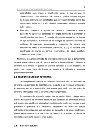 9
   2. O SISTEMA DE ALVENARIA ESTRUTURAL

       preenchidos com graute e envolvendo barras e fios de aço. É
       dimensionada como alvenaria não armada, porém quando surgem
       trechos da estrutura com solicitações que provoquem tensões acima das
       admissíveis, estes trechos são dimensionados como alvenaria armada
       (CEF, 2003).
      Alvenaria protendida: é aquela que recebe a protensão – técnica
       baseada na aplicação controlada de forças destinada a aumentar a
       resistência das estruturas. É quando, através de cordoalhas ou barras
       de aço tracionadas, aumentam-se os esforços de compressão entre as
       unidades de alvenaria, aumentando a resistência da mesma aos
       esforços de flexão e cisalhamento (Parsekian, 2002). É utilizada para
       construção de muros de arrimo, reservatórios de água, galpões,
       coberturas, entre outros.

   No Brasil, a alvenaria armada de tecnologia americana, que é densamente
armada, não é utilizada por não termos regiões sujeitas a sismos. Utiliza-se a
alvenaria não armada e quando se precisa combater a ação excessiva do
vento, que causa força de tração na estrutura, é utilizada a alvenaria
parcialmente armada.

2.4 COMPONENENTES DA ALVENARIA

       Os componentes básicos da alvenaria estrutural são: as unidades de
alvenaria, a argamassa de assentamento, o graute e as eventuais armaduras.
A alvenaria, em si, é constituída basicamente pela união das unidades de
alvenaria interligadas entre si por uma junta de argamassa.

       As unidades de alvenaria podem ser de pedra, tijolos, blocos, entre
outros. No sistema de alvenaria estrutural são utilizados os chamados blocos
estruturais, que são blocos fabricados industrialmente, conforme normas, e que
garantam a qualidade e a resistência necessária. No Brasil, os blocos
estruturais mais utilizados são os blocos de concreto e os blocos cerâmicos,
porém existem outros tipos tais como os blocos sílico-calcário, os blocos de
concreto aerado auto-clavado, entre outros.



2.4.1 Blocos estruturais:
 