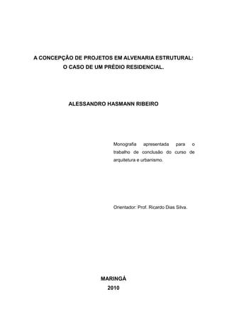 A CONCEPÇÃO DE PROJETOS EM ALVENARIA ESTRUTURAL:
        O CASO DE UM PRÉDIO RESIDENCIAL.




          ALESSANDRO HASMANN RIBEIRO




                        Monografia     apresentada     para     o
                        trabalho de conclusão do curso de
                        arquitetura e urbanismo.




                        Orientador: Prof. Ricardo Dias Silva.




                    MARINGÁ
                      2010
 