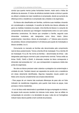 11
   2. O SISTEMA DE ALVENARIA ESTRUTURAL

conclui que quanto menos juntas horizontais tiverem, maior será o índice de
eficiência da alvenaria. O índice de eficiência também tende a diminuir quando
se utilizam unidades de maior resistência à compressão, devido ao aumento da
diferença entre a resistência à compressão das unidades e da argamassa.

   Os blocos são classificados em famílias, conforme suas medidas e levando
em consideração a modulação. A escolha da família dos blocos utilizados irá
gerar as medidas modulares do projeto. Uma família de blocos é o conjunto de
componentes de alvenaria que interagem modularmente entre si e com outros
elementos construtivos. Os blocos que compõem a família, segundo suas
dimensões    modulares,   são    designados    como    bloco   inteiro   (bloco
predominante), meio-bloco, blocos de amarração L e T (blocos para encontro
de paredes), blocos compensadores A e B (blocos para ajuste de modulação) e
blocos canaleta J ou U.

   Comumente no mercado as famílias são denominadas pelo comprimento
real do bloco predominante. Temos a família 29 de modulação 15 e a família 39
de modulação 15 ou 20. Na norma as famílias – denominadas de linhas – são
designadas pela largura nominal e pelo comprimento nominal. Temos então as
linhas 15x30, 15x40 e 20x40. A dimensão modular do bloco corresponde à
dimensão real acrescidas de 1 cm, que correspondem à espessura média das
juntas de argamassa.

   Na obra os blocos precisam estar cobertos e protegidos da contaminação e
umidade do solo. Também devem ser separados de acordo com a resistência
em áreas claramente identificadas. Algumas inspeções visuais podem ser
feitas como recurso complementar aos ensaios laboratoriais:

- Para peças de um mesmo lote eventuais diferenças de peso são um forte
indicador de resistências irregulares, pois quanto mais leves as peças, mais
porosas e menos resistentes;

- A cor do bloco está relacionada à quantidade de água empregada na mistura.
As peças muito escuras resultam de misturas muito secas. Isso se reflete na
compactação do concreto e na densidade da peça. Lotes de cor homogênea
indicam baixo desvio-padrão e bom controle de processo.
 