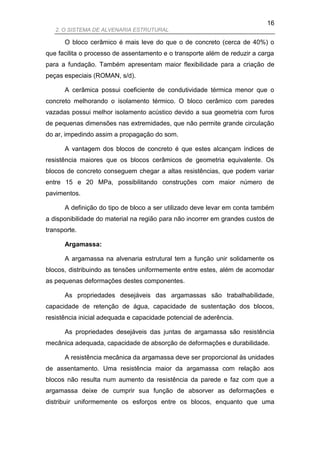 16
   2. O SISTEMA DE ALVENARIA ESTRUTURAL

      O bloco cerâmico é mais leve do que o de concreto (cerca de 40%) o
que facilita o processo de assentamento e o transporte além de reduzir a carga
para a fundação. Também apresentam maior flexibilidade para a criação de
peças especiais (ROMAN, s/d).

      A cerâmica possui coeficiente de condutividade térmica menor que o
concreto melhorando o isolamento térmico. O bloco cerâmico com paredes
vazadas possui melhor isolamento acústico devido a sua geometria com furos
de pequenas dimensões nas extremidades, que não permite grande circulação
do ar, impedindo assim a propagação do som.

      A vantagem dos blocos de concreto é que estes alcançam índices de
resistência maiores que os blocos cerâmicos de geometria equivalente. Os
blocos de concreto conseguem chegar a altas resistências, que podem variar
entre 15 e 20 MPa, possibilitando construções com maior número de
pavimentos.

      A definição do tipo de bloco a ser utilizado deve levar em conta também
a disponibilidade do material na região para não incorrer em grandes custos de
transporte.

      Argamassa:

      A argamassa na alvenaria estrutural tem a função unir solidamente os
blocos, distribuindo as tensões uniformemente entre estes, além de acomodar
as pequenas deformações destes componentes.

      As propriedades desejáveis das argamassas são trabalhabilidade,
capacidade de retenção de água, capacidade de sustentação dos blocos,
resistência inicial adequada e capacidade potencial de aderência.

      As propriedades desejáveis das juntas de argamassa são resistência
mecânica adequada, capacidade de absorção de deformações e durabilidade.

      A resistência mecânica da argamassa deve ser proporcional às unidades
de assentamento. Uma resistência maior da argamassa com relação aos
blocos não resulta num aumento da resistência da parede e faz com que a
argamassa deixe de cumprir sua função de absorver as deformações e
distribuir uniformemente os esforços entre os blocos, enquanto que uma
 