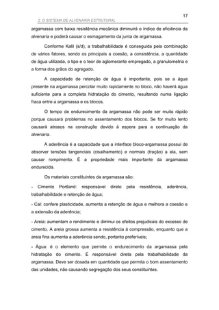 17
    2. O SISTEMA DE ALVENARIA ESTRUTURAL

argamassa com baixa resistência mecânica diminuirá o índice de eficiência da
alvenaria e poderá causar o esmagamento da junta de argamassa.

      Conforme Kalil (s/d), a trabalhabilidade é conseguida pela combinação
de vários fatores, sendo os principais a coesão, a consistência, a quantidade
de água utilizada, o tipo e o teor de aglomerante empregado, a granulometria e
a forma dos grãos do agregado.

      A capacidade de retenção de água é importante, pois se a água
presente na argamassa percolar muito rapidamente no bloco, não haverá água
suficiente para a completa hidratação do cimento, resultando numa ligação
fraca entre a argamassa e os blocos.

      O tempo de endurecimento da argamassa não pode ser muito rápido
porque causará problemas no assentamento dos blocos. Se for muito lento
causará atrasos na construção devido à espera para a continuação da
alvenaria.

      A aderência é a capacidade que a interface bloco-argamassa possui de
absorver tensões tangenciais (cisalhamento) e normais (tração) a ela, sem
causar rompimento. É a propriedade mais importante da argamassa
endurecida.

      Os materiais constituintes da argamassa são:

-   Cimento   Portland:    responsável   direto   pela   resistência,   aderência,
trabalhabilidade e retenção de água;

- Cal: confere plasticidade, aumenta a retenção de água e melhora a coesão e
a extensão da aderência;

- Areia: aumentam o rendimento e diminui os efeitos prejudicais do excesso de
cimento. A areia grossa aumenta a resistência à compressão, enquanto que a
areia fina aumenta a aderência sendo, portanto preferíveis;

- Água: é o elemento que permite o endurecimento da argamassa pela
hidratação do cimento. É responsável direta pela trabalhabilidade da
argamassa. Deve ser dosada em quantidade que permita o bom assentamento
das unidades, não causando segregação dos seus constituintes.
 
