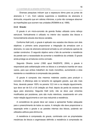 18
   2. O SISTEMA DE ALVENARIA ESTRUTURAL

       Diversas pesquisas indicam que a espessura ótima para as juntas de
alvenaria é 1 cm. Com valores superiores a resistência da alvenaria é
diminuída, enquanto que em valores inferiores, a junta não consegue absorver
as imperfeições que ocorrem nas unidades (ROMAN et al, 1999).

2.4.2 Graute:

   O graute é um micro-concreto de grande fluidez utilizado como reforço
estrutural. Verticalmente é utilizado no interior dos vazados dos blocos e
horizontalmente através dos blocos canaleta.

   Conforme Kalil (s/d), o graute é aplicado nos vazados dos blocos com dois
objetivos: o primeiro seria proporcionar a integração da armadura com a
alvenaria, no caso de alvenaria estrutural armada ou em armaduras apenas de
caráter construtivo. O segundo objetivo seria o fato de aumentar a resistência
da parede sem a necessidade de aumentar a resistência da unidade. O graute
ainda protege as armaduras contra corrosão.

   Segundo Oliveira Junior (1992 apud RAZENTE, 2004), o graute é
responsável pela solidarização entre os blocos e a armadura inserida em seus
vazios, para que ambos trabalhem de modo monolítico, aumentando a área
resistente e a resistência à compressão das paredes.

   O graute é composto dos mesmos materiais usados para produzir o
concreto. A diferença está no tamanho do agregado graúdo, que são mais
finos, devendo passar 100% na peneira 12,5 mm e na relação água/cimento,
que deve ser de 0,5 a 0,6 (relação a/c final, depois da perda do excesso de
água para alvenaria). Segundo Kalil (s/d), não se deve usar cimentos
modificados por pozolanas, pois são muito retentivos, ocasionando em uma
maior relação água/cimento e com isso reduzindo a resistência.

   A consistência do graute deve ser coesa e apresentar fluidez adequada
para o preenchimento de todos os vazios. A retração não deve proporcionar a
separação entre o graute e as paredes internas dos blocos, podendo ser
utilizados aditivos para diminuí-la.

   A resistência à compressão do graute, combinada com as propriedades
mecânicas de blocos e argamassas definirão a resistência à compressão da
 