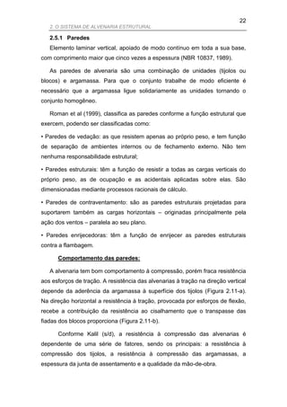 22
   2. O SISTEMA DE ALVENARIA ESTRUTURAL

   2.5.1 Paredes
   Elemento laminar vertical, apoiado de modo contínuo em toda a sua base,
com comprimento maior que cinco vezes a espessura (NBR 10837, 1989).

   As paredes de alvenaria são uma combinação de unidades (tijolos ou
blocos) e argamassa. Para que o conjunto trabalhe de modo eficiente é
necessário que a argamassa ligue solidariamente as unidades tornando o
conjunto homogêneo.

   Roman et al (1999), classifica as paredes conforme a função estrutural que
exercem, podendo ser classificadas como:

• Paredes de vedação: as que resistem apenas ao próprio peso, e tem função
de separação de ambientes internos ou de fechamento externo. Não tem
nenhuma responsabilidade estrutural;

• Paredes estruturais: têm a função de resistir a todas as cargas verticais do
próprio peso, as de ocupação e as acidentais aplicadas sobre elas. São
dimensionadas mediante processos racionais de cálculo.

• Paredes de contraventamento: são as paredes estruturais projetadas para
suportarem também as cargas horizontais – originadas principalmente pela
ação dos ventos – paralela ao seu plano.

• Paredes enrijecedoras: têm a função de enrijecer as paredes estruturais
contra a flambagem.

      Comportamento das paredes:

   A alvenaria tem bom comportamento à compressão, porém fraca resistência
aos esforços de tração. A resistência das alvenarias à tração na direção vertical
depende da aderência da argamassa à superfície dos tijolos (Figura 2.11-a).
Na direção horizontal a resistência à tração, provocada por esforços de flexão,
recebe a contribuição da resistência ao cisalhamento que o transpasse das
fiadas dos blocos proporciona (Figura 2.11-b).

      Conforme Kalil (s/d), a resistência à compressão das alvenarias é
dependente de uma série de fatores, sendo os principais: a resistência à
compressão dos tijolos, a resistência à compressão das argamassas, a
espessura da junta de assentamento e a qualidade da mão-de-obra.
 