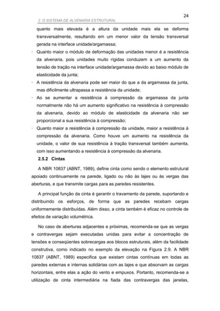 24
   2. O SISTEMA DE ALVENARIA ESTRUTURAL

  quanto mais elevada é a altura da unidade mais ela se deforma
  transversalmente, resultando em um menor valor da tensão transversal
  gerada na interface unidade/argamassa;
· Quanto maior o módulo de deformação das unidades menor é a resistência
  da alvenaria, pois unidades muito rígidas conduzem a um aumento da
  tensão de tração na interface unidade/argamassa devido ao baixo módulo de
  elasticidade da junta;
· A resistência da alvenaria pode ser maior do que a da argamassa da junta,
  mas dificilmente ultrapassa a resistência da unidade;
· Ao se aumentar a resistência à compressão da argamassa da junta
  normalmente não há um aumento significativo na resistência à compressão
  da alvenaria, devido ao módulo de elasticidade da alvenaria não ser
  proporcional a sua resistência à compressão;
· Quanto maior a resistência à compressão da unidade, maior a resistência à
  compressão da alvenaria. Como houve um aumento na resistência da
  unidade, o valor de sua resistência à tração transversal também aumenta,
  com isso aumentando a resistência à compressão da alvenaria.
   2.5.2 Cintas

   A NBR 10837 (ABNT, 1989), define cinta como sendo o elemento estrutural
apoiado continuamente na parede, ligado ou não às lajes ou às vergas das
aberturas, e que transmite cargas para as paredes resistentes.

   A principal função da cinta é garantir o travamento da parede, suportando e
distribuindo os esforços, de forma que as paredes recebam cargas
uniformemente distribuídas. Além disso, a cinta também é eficaz no controle de
efeitos de variação volumétrica.

   No caso de aberturas adjacentes e próximas, recomenda-se que as vergas
e contravergas sejam executadas unidas para evitar a concentração de
tensões e conseqüentes sobrecargas aos blocos estruturais, além da facilidade
construtiva, como indicado no exemplo da elevação na Figura 2.9. A NBR
10837 (ABNT, 1989) especifica que existam cintas contínuas em todas as
paredes externas e internas solidárias com as lajes e que absorvam as cargas
horizontais, entre elas a ação do vento e empuxos. Portanto, recomenda-se a
utilização de cinta intermediária na fiada das contravergas das janelas,
 