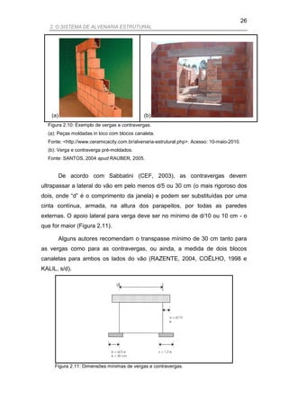 26
   2. O SISTEMA DE ALVENARIA ESTRUTURAL




    (a)                                      (b)
  Figura 2.10: Exemplo de vergas e contravergas.
  (a): Peças moldadas in loco com blocos canaleta.
  Fonte: <http://www.ceramicacity.com.br/alvenaria-estrutural.php>. Acesso: 10-maio-2010.
  (b): Verga e contraverga pré-moldados.
  Fonte: SANTOS, 2004 apud RAUBER, 2005.


      De acordo com Sabbatini (CEF, 2003), as contravergas devem
ultrapassar a lateral do vão em pelo menos d/5 ou 30 cm (o mais rigoroso dos
dois, onde “d” é o comprimento da janela) e podem ser substituídas por uma
cinta contínua, armada, na altura dos parapeitos, por todas as paredes
externas. O apoio lateral para verga deve ser no mínimo de d/10 ou 10 cm - o
que for maior (Figura 2.11).

      Alguns autores recomendam o transpasse mínimo de 30 cm tanto para
as vergas como para as contravergas, ou ainda, a medida de dois blocos
canaletas para ambos os lados do vão (RAZENTE, 2004, COÊLHO, 1998 e
KALIL, s/d).

                                 d




     Figura 2.11: Dimensões mínimas de vergas e contravergas.
 