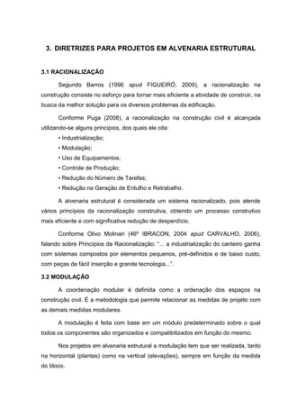 3. DIRETRIZES PARA PROJETOS EM ALVENARIA ESTRUTURAL


3.1 RACIONALIZAÇÃO

      Segundo Barros (1996 apud FIGUEIRÓ, 2009), a racionalização na
construção consiste no esforço para tornar mais eficiente a atividade de construir, na
busca da melhor solução para os diversos problemas da edificação.

      Conforme Puga (2008), a racionalização na construção civil é alcançada
utilizando-se alguns princípios, dos quais ele cita:
      • Industrialização;
      • Modulação;
      • Uso de Equipamentos;
      • Controle de Produção;
      • Redução do Número de Tarefas;
      • Redução na Geração de Entulho e Retrabalho.

      A alvenaria estrutural é considerada um sistema racionalizado, pois atende
vários princípios da racionalização construtiva, obtendo um processo construtivo
mais eficiente e com significativa redução de desperdício.

      Conforme Olivo Molinari (46º IBRACON, 2004 apud CARVALHO, 2006),
falando sobre Princípios da Racionalização: “... a industrialização do canteiro ganha
com sistemas compostos por elementos pequenos, pré-definidos e de baixo custo,
com peças de fácil inserção e grande tecnologia...”.

3.2 MODULAÇÃO

      A coordenação modular é definida como a ordenação dos espaços na
construção civil. É a metodologia que permite relacionar as medidas de projeto com
as demais medidas modulares.

      A modulação é feita com base em um módulo predeterminado sobre o qual
todos os componentes são organizados e compatibilizados em função do mesmo.

      Nos projetos em alvenaria estrutural a modulação tem que ser realizada, tanto
na horizontal (plantas) como na vertical (elevações), sempre em função da medida
do bloco.
 