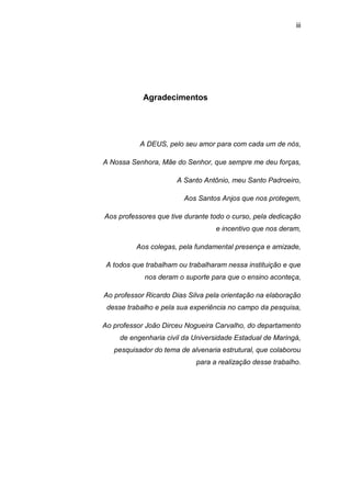 iii




            Agradecimentos




           A DEUS, pelo seu amor para com cada um de nós,

A Nossa Senhora, Mãe do Senhor, que sempre me deu forças,

                      A Santo Antônio, meu Santo Padroeiro,

                         Aos Santos Anjos que nos protegem,

Aos professores que tive durante todo o curso, pela dedicação
                                  e incentivo que nos deram,

          Aos colegas, pela fundamental presença e amizade,

 A todos que trabalham ou trabalharam nessa instituição e que
            nos deram o suporte para que o ensino aconteça,

Ao professor Ricardo Dias Silva pela orientação na elaboração
 desse trabalho e pela sua experiência no campo da pesquisa,

Ao professor João Dirceu Nogueira Carvalho, do departamento
     de engenharia civil da Universidade Estadual de Maringá,
   pesquisador do tema de alvenaria estrutural, que colaborou
                            para a realização desse trabalho.
 