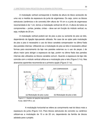 30
3. DIRETRIZES PARA PROJETOS EM ALVENARIA ESTRUTURAL



      A modulação vertical corresponde à medida da altura do bloco acrescido de
uma vez a medida da espessura da junta de argamassa. Ou seja, como os blocos
estruturais (cerâmicos e de concreto) têm altura de 19 cm e a junta de argamassa
recomendada é de 1 cm, temos a modulação vertical de 20 cm. A altura de todos os
componentes – portas, janelas, cintas – deve ser em função do módulo vertical, ou
seja, múltiplo de 20 cm.

      A modulação vertical poderá ser de piso a piso ou somente do piso ao teto,
dependendo da ligação laje-parede utilizada. No caso de se optar pela modulação
de piso a piso é necessário o uso do bloco canaleta compensador na última fiada
das paredes internas. Utilizando se a modulação do piso ao teto é necessária utilizar
formas para escoramento da laje nas paredes externas ou o uso de peças J de
altura maior para abrigar a espessura da laje, porém na última fiada das paredes
internas são utilizados os blocos canaleta comum. Quando a espessura da laje não
coincide com o módulo vertical utiliza-se a modulação piso a teto (Figura 3.1-b). Nas
alvenarias aparentes recomenda-se a primeira opção (Figura 3.1-a).




               (a) Modulação de piso a piso        (b) Modulação de piso a teto
     Figura 3.1: Opções de ligações laje-parede.
     Fonte: ABCP-PR 2, s/d.



              A modulação horizontal se refere ao comprimento real do bloco mais a
espessura da junta (Figura 3.2). Para blocos estruturais de concreto ou cerâmico
utilizam-se a modulação de 15 e de 20 cm, dependendo da família de blocos
adotada para o projeto.
 