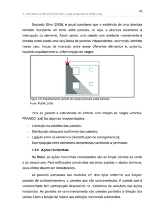33
3. DIRETRIZES PARA PROJETOS EM ALVENARIA ESTRUTURAL



      Segundo Silva (2005), é usual considerar que a existência de uma abertura
também represente um limite entre paredes, ou seja, a abertura caracteriza a
interrupção do elemento. Assim sendo, uma parede com aberturas normalmente é
tomada como sendo uma seqüência de paredes independentes, ocorrendo, também
nesse caso, forças de interação entre esses diferentes elementos e, portanto,
havendo espalhamento e uniformização de cargas.




     Figura 3.5: Espalhamento vertical de cargas pontuais pelas paredes.
     Fonte: PUGA, 2008.


      Para se garantir a estabilidade do edifício, com relação às cargas verticais,
FRANCO (s/d) faz algumas recomendações:

    Limitação da esbeltez das paredes;
    Distribuição adequada (uniforme) das paredes;
    Ligação entre os elementos (redistribuição de carregamentos);
    Sobreposição entre elementos comprimidos pavimento a pavimento.

      3.3.2 Ações Horizontais

      No Brasil, as ações horizontais consideradas são as forças devidas ao vento
e ao desaprumo. Para edificações construídas em áreas sujeitas a abalos sísmicos,
seus efeitos devem ser considerados.

      As paredes estruturais são divididas em dois tipos conforme sua função:
paredes de contraventamento e paredes que são contraventadas. A parede que é
contraventada tem participação desprezível na resistência da estrutura nas ações
horizontais. As paredes de contraventamento são paredes paralelas à direção dos
ventos e tem a função de resistir aos esforços horizontais submetidos.
 
