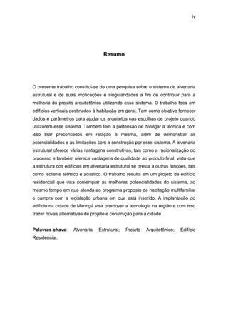 iv




                                   Resumo




O presente trabalho constitui-se de uma pesquisa sobre o sistema de alvenaria
estrutural e de suas implicações e singularidades a fim de contribuir para a
melhoria do projeto arquitetônico utilizando esse sistema. O trabalho foca em
edifícios verticais destinados à habitação em geral. Tem como objetivo fornecer
dados e parâmetros para ajudar os arquitetos nas escolhas de projeto quando
utilizarem esse sistema. Também tem a pretensão de divulgar a técnica e com
isso tirar preconceitos em relação à mesma, além de demonstrar as
potencialidades e as limitações com a construção por esse sistema. A alvenaria
estrutural oferece várias vantagens construtivas, tais como a racionalização do
processo e também oferece vantagens de qualidade ao produto final, visto que
a estrutura dos edifícios em alvenaria estrutural se presta a outras funções, tais
como isolante térmico e acústico. O trabalho resulta em um projeto de edifício
residencial que visa contemplar as melhores potencialidades do sistema, ao
mesmo tempo em que atenda ao programa proposto de habitação multifamiliar
e cumpra com a legislação urbana em que está inserido. A implantação do
edifício na cidade de Maringá visa promover a tecnologia na região e com isso
trazer novas alternativas de projeto e construção para a cidade.


Palavras-chave:     Alvenaria    Estrutural;   Projeto   Arquitetônico;   Edifício
Residencial.
 