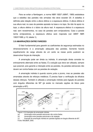 44
3. DIRETRIZES PARA PROJETOS EM ALVENARIA ESTRUTURAL



      Para se evitar a flambagem, a norma NBR 10837 (ABNT, 1989) estabelece
que a esbeltez das paredes não armadas não deve exceder 20. A esbeltez é
definida pela relação entre a altura efetiva e a espessura efetiva. A altura efetiva é
sua altura real, no caso de paredes apoiada na base e no topo. Se não há apoio no
topo, a altura efetiva é o dobro da altura real. A espessura efetiva é a espessura
real, sem revestimentos, no caso de paredes sem enrijecedores. Caso a parede
tenha enrijecedores, a espessura efetiva será majorada (ver ABNT NBR
10837/1989, p 10, tabela 1).

3.9 AMARRAÇÕES ENTRE PAREDES

      O fator fundamental para garantir os coeficientes de segurança estimadas no
dimensionamento é a amarração adequada das paredes. Somente haverá
espalhamento de carga através de um canto se nesse ponto puderem se
desenvolver forças de interação.

      A amarração pode ser direta ou indireta. A amarração direta consiste no
entrosamento alternado entre as fiadas. É a solução que deve ser utilizada, sempre
que possível, pois garante a interação entre as paredes. As paredes estruturais não
devem ser contra fiadas com as paredes de vedação.

      A amarração indireta é quando ocorre junta a prumo, mas as paredes são
amarradas através de reforços metálicos. É preciso fazer a verificação da eficácia
desses reforços. Também é utilizada a amarração indireta para ligação de paredes
com ângulos diferentes de 90º (já existe no mercado opções de bloco para
amarração a 45º).




            (a)                        (b)                (c)

     Figura 3.18: Exemplos de amarração indireta.
     (a)       Amarração entre paredes estruturais não contra fiadas.
     (b)       Amarração entre paredes estruturais e de vedação.
     (c)       Exemplo de amarração indireta em paredes ligadas em ângulo diferente de 90°.
     Fonte: RAUBER, 2005.
 