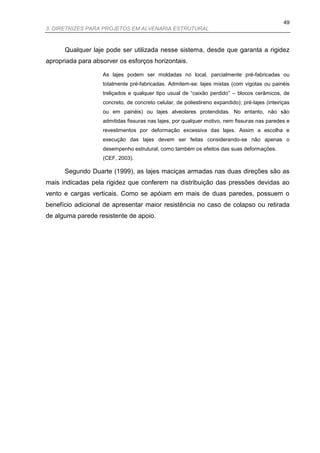 49
3. DIRETRIZES PARA PROJETOS EM ALVENARIA ESTRUTURAL



      Qualquer laje pode ser utilizada nesse sistema, desde que garanta a rigidez
apropriada para absorver os esforços horizontais.

                   As lajes podem ser moldadas no local, parcialmente pré-fabricadas ou
                   totalmente pré-fabricadas. Admitem-se: lajes mistas (com vigotas ou painéis
                   treliçados e qualquer tipo usual de “caixão perdido” – blocos cerâmicos, de
                   concreto, de concreto celular, de poliestireno expandido); pré-lajes (inteiriças
                   ou em painéis) ou lajes alveolares protendidas. No entanto, não são
                   admitidas fissuras nas lajes, por qualquer motivo, nem fissuras nas paredes e
                   revestimentos por deformação excessiva das lajes. Assim a escolha e
                   execução das lajes devem ser feitas considerando-se não apenas o
                   desempenho estrutural, como também os efeitos das suas deformações.
                   (CEF, 2003).

      Segundo Duarte (1999), as lajes maciças armadas nas duas direções são as
mais indicadas pela rigidez que conferem na distribuição das pressões devidas ao
vento e cargas verticais. Como se apóiam em mais de duas paredes, possuem o
benefício adicional de apresentar maior resistência no caso de colapso ou retirada
de alguma parede resistente de apoio.
 