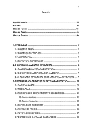 v


                                                   Sumário



Agradecimento ................................................................................................ iii
Resumo ............................................................................................................ iv
Lista de Figuras ............................................................................................. vii
Lista de Tabelas .............................................................................................. ix
Lista de Quadros ............................................................................................. ix




1.INTRODUÇÃO ................................................................................................ 1

   1.1 OBJETIVO GERAL ................................................................................... 2

   1.2 OBJETIVOS ESPECÍFICOS ..................................................................... 2

   1.2 JUSTIFICATIVA ........................................................................................ 2

   1.4 ESTRUTURA DO TRABALHO ................................................................. 3

2.O SISTEMA DE ALVENARIA ESTRUTURAL ................................................ 5

   2.1 PANORAMA DA ALVENARIA ESTRUTURAL ......................................... 5

   2.2 CONCEITO E CLASSIFICAÇÃO DA ALVENARIA ................................... 7

   2.3 A ALVENARIA ESTRUTURAL COMO UM SISTEMA ESTRUTURAL ..... 7

3.DIRETRIZES PARA PROJETOS EM ALVENARIA ESTRUTURAL ............ 29

   3.1 RACIONALIZAÇÃO ................................................................................ 29

   3.2 MODULAÇÃO ......................................................................................... 29

   3.3 PRINCÍPIOS DO COMPORTAMENTO DOS EDIFÍCIOS....................... 31

          3.3.1 Ações Verticais ............................................................................. 31

          3.3.2 Ações Horizontais ......................................................................... 33

   3.4 ESTABILIDADE DO EDIFÍCIO ............................................................... 34

   3.5 FORMAS DO PRÉDIO ........................................................................... 35

   3.6 ALTURA DOS EDIFÍCIOS ...................................................................... 37

   3.7 DISTRIBUIÇÃO E ARRANJO DAS PAREDES ...................................... 38
 